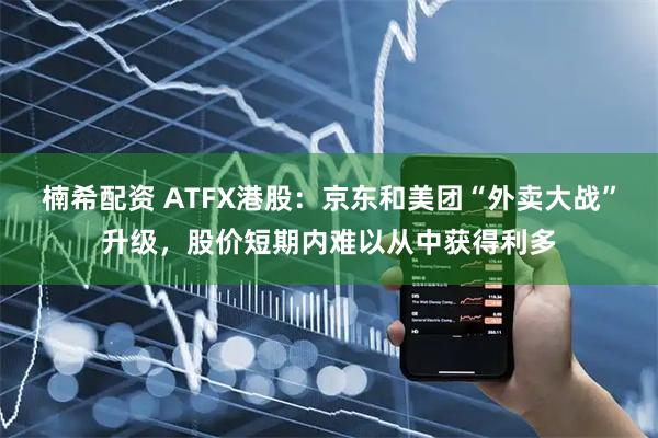 楠希配资 ATFX港股：京东和美团“外卖大战”升级，股价短期内难以从中获得利多