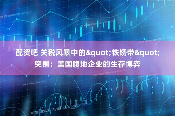 配资吧 关税风暴中的&quot;铁锈带&quot;突围：美国腹地企业的生存博弈