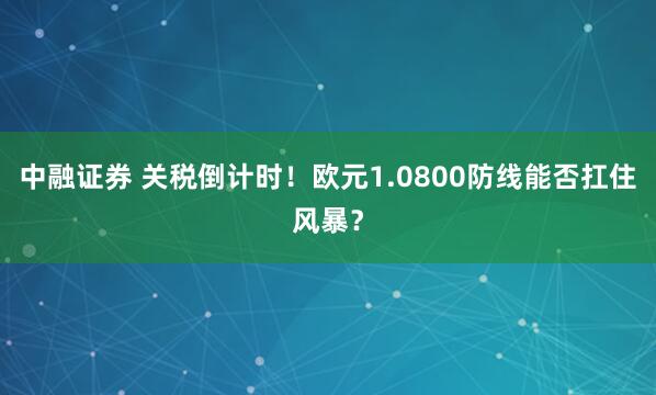 中融证券 关税倒计时！欧元1.0800防线能否扛住风暴？