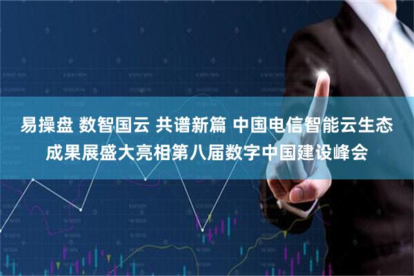 易操盘 数智国云 共谱新篇 中国电信智能云生态成果展盛大亮相第八届数字中国建设峰会