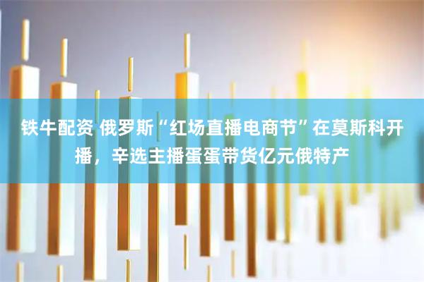 铁牛配资 俄罗斯“红场直播电商节”在莫斯科开播，辛选主播蛋蛋带货亿元俄特产